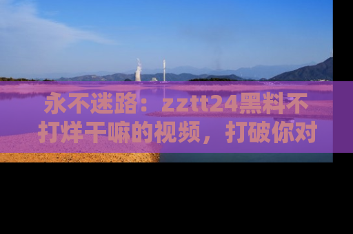 永不迷路:zztt24黑料不打烊干嘛的视频,打破你对吃瓜的固有认知!