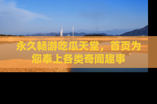 永久畅游吃瓜天堂,首页为您奉上各类奇闻趣事
