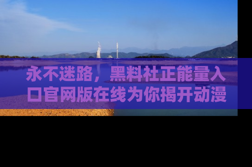 永不迷路,黑料社正能量入口官网版在线为你揭开动漫游戏的神秘面纱