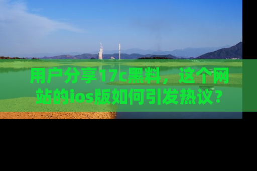 用户分享17c黑料,这个网站的ios版如何引发热议?