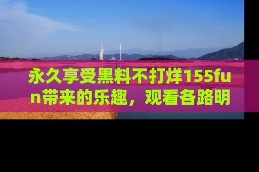 永久享受黑料不打烊155fun带来的乐趣，观看各路明星的内幕故事！