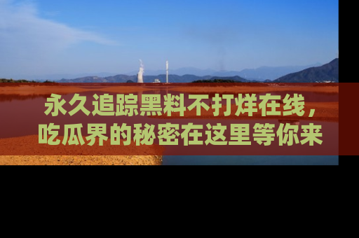 永久追踪黑料不打烊在线,吃瓜界的秘密在这里等你来发现!