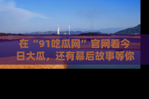 在“91吃瓜网”官网看今日大瓜,还有幕后故事等你来挖掘!