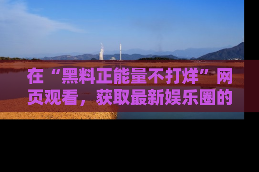 在“黑料正能量不打烊”网页观看,获取最新娱乐圈的正能量与黑料揭秘!