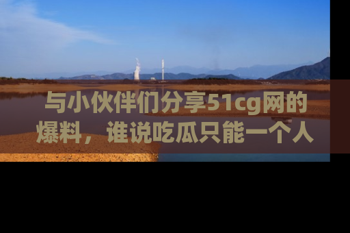 与小伙伴们分享51cg网的爆料,谁说吃瓜只能一个人?