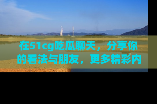 在51cg吃瓜聊天,分享你的看法与朋友,更多精彩内容请浏览网址www.51cg.com!