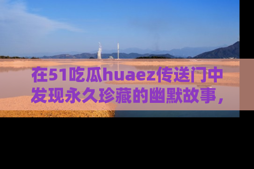 在51吃瓜huaez传送门中发现永久珍藏的幽默故事,瓜友们一起分享欢乐瞬间!