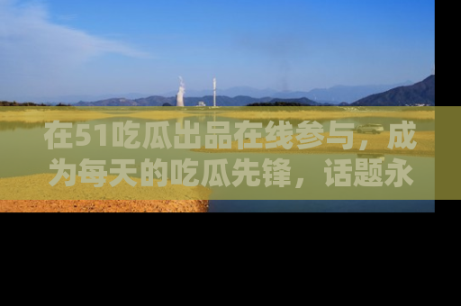 在51吃瓜出品在线参与,成为每天的吃瓜先锋,话题永不落幕!