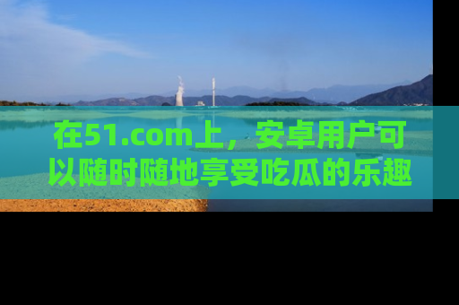 在51.com上,安卓用户可以随时随地享受吃瓜的乐趣!