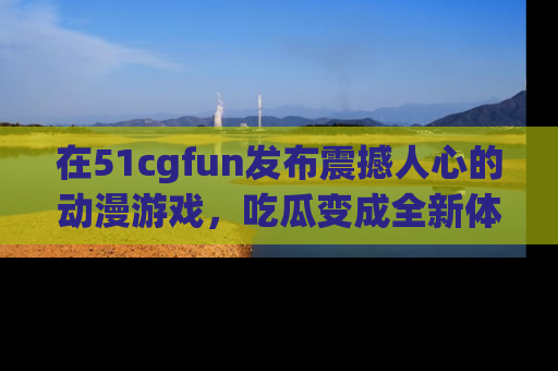 在51cgfun发布震撼人心的动漫游戏,吃瓜变成全新体验