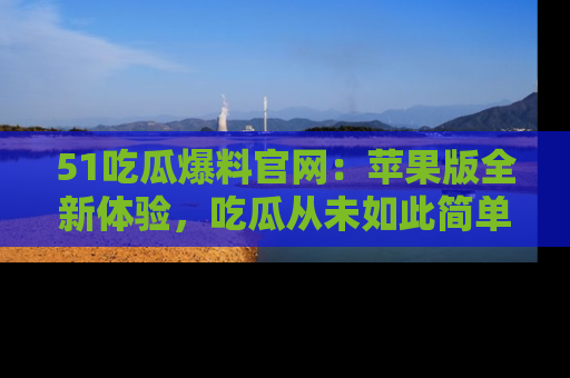 51吃瓜爆料官网:苹果版全新体验,吃瓜从未如此简单