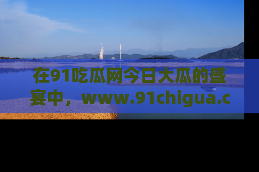 在91吃瓜网今日大瓜的盛宴中,www.91chigua.com带你领略每个让人咋舌的精彩故事!