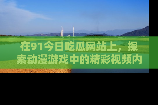 在91今日吃瓜网站上,探索动漫游戏中的精彩视频内容