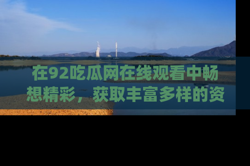 在92吃瓜网在线观看中畅想精彩,获取丰富多样的资源和app功能