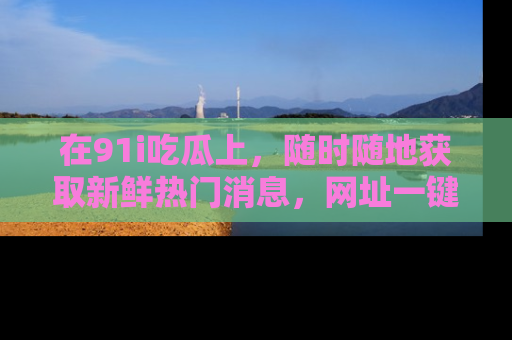 在91i吃瓜上,随时随地获取新鲜热门消息,网址一键直达!