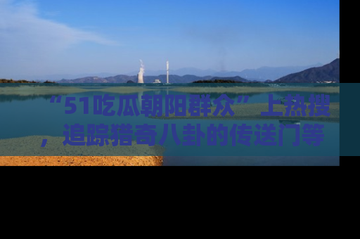 “51吃瓜朝阳群众”上热搜,追踪猎奇八卦的传送门等你点击!