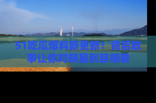 51吃瓜爆料新更新!背后故事让你对明星刮目相看