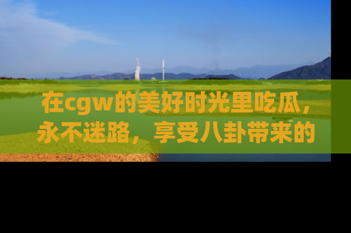 在cgw的美好时光里吃瓜,永不迷路,享受八卦带来的无限欢乐!