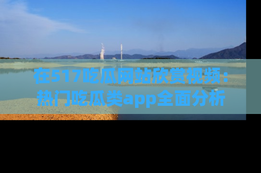 在517吃瓜网站欣赏视频:热门吃瓜类app全面分析
