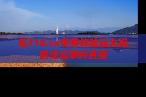 在718.sx免费体验最火爆的吃瓜事件直播