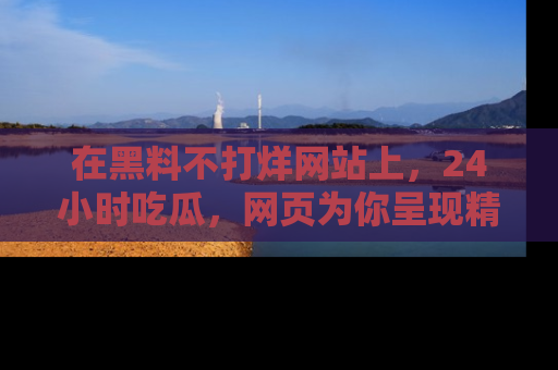 在黑料不打烊网站上,24小时吃瓜,网页为你呈现精彩内幕