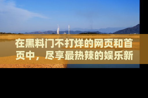 在黑料门不打烊的网页和首页中，尽享最热辣的娱乐新闻与八卦，快来围观！