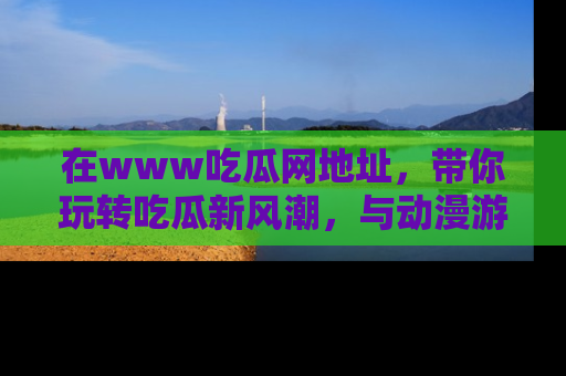 在www吃瓜网地址,带你玩转吃瓜新风潮,与动漫游戏角色共度精彩时光!
