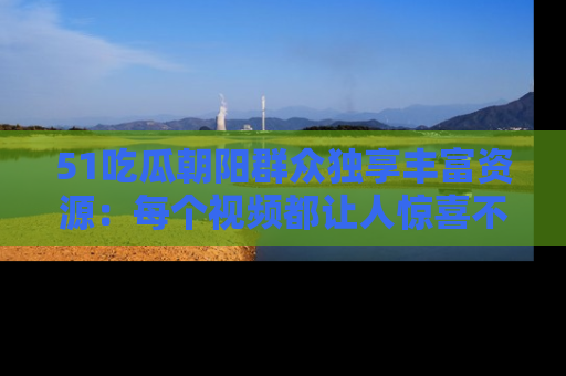 51吃瓜朝阳群众独享丰富资源:每个视频都让人惊喜不已!