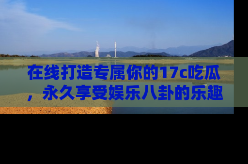 在线打造专属你的17c吃瓜,永久享受娱乐八卦的乐趣