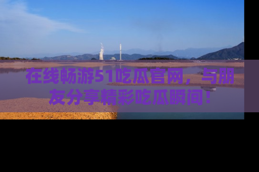 在线畅游51吃瓜官网，与朋友分享精彩吃瓜瞬间！
