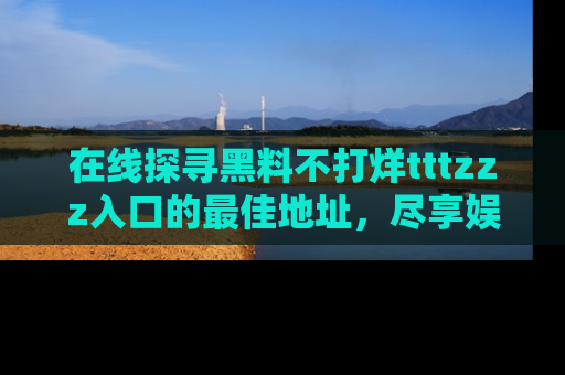 在线探寻黑料不打烊tttzzz入口的最佳地址,尽享娱乐圈八卦盛宴!