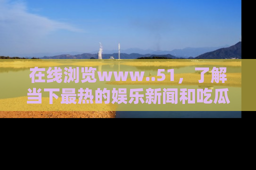 在线浏览www..51,了解当下最热的娱乐新闻和吃瓜话题