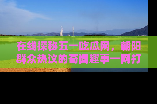 在线探秘五一吃瓜网,朝阳群众热议的奇闻趣事一网打尽