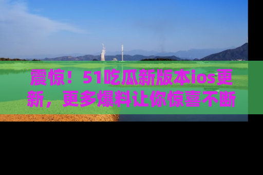 震惊!51吃瓜新版本ios更新,更多爆料让你惊喜不断,赶快来看吧!