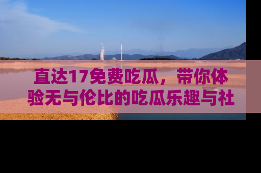直达17免费吃瓜,带你体验无与伦比的吃瓜乐趣与社区互动