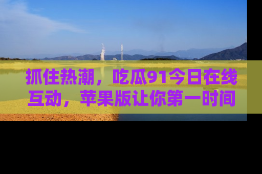 抓住热潮,吃瓜91今日在线互动,苹果版让你第一时间掌握信息!