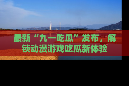 最新“九一吃瓜”发布,解锁动漫游戏吃瓜新体验