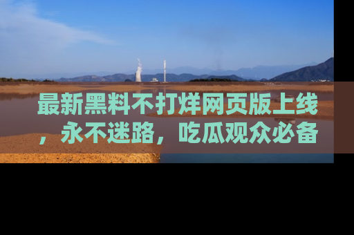 最新黑料不打烊网页版上线,永不迷路,吃瓜观众必备工具!