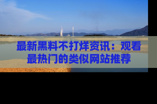 最新黑料不打烊资讯:观看最热门的类似网站推荐