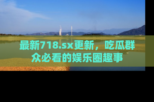 最新718.sx更新,吃瓜群众必看的娱乐圈趣事