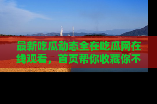 最新吃瓜动态全在吃瓜网在线观看,首页帮你收藏你不能错过的精彩!