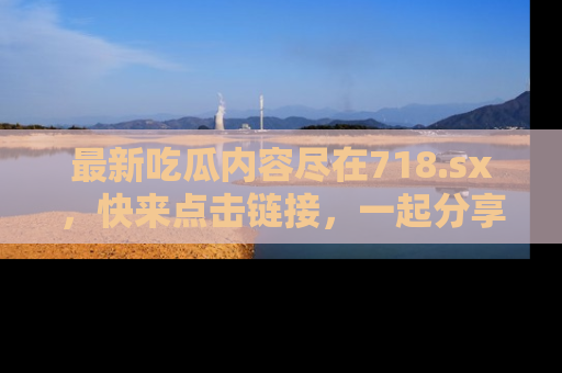 最新吃瓜内容尽在718.sx,快来点击链接,一起分享那些精彩瞬间!
