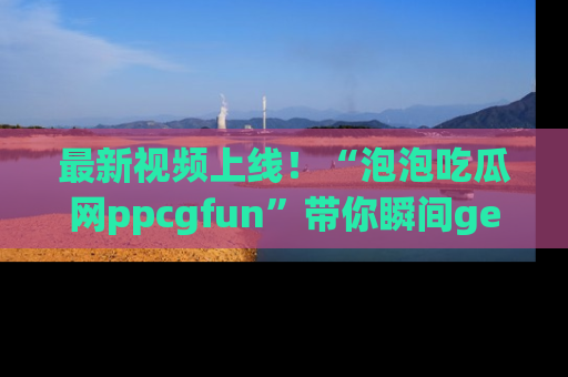 最新视频上线!“泡泡吃瓜网ppcgfun”带你瞬间get吃瓜圈的秘密