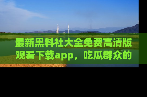 最新黑料社大全免费高清版观看下载app,吃瓜群众的必备神器