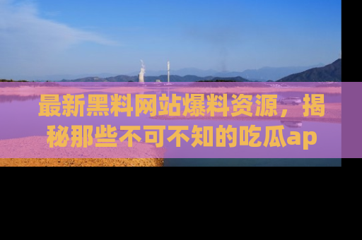 最新黑料网站爆料资源,揭秘那些不可不知的吃瓜app!