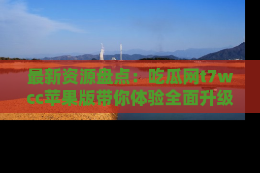 最新资源盘点:吃瓜网t7wcc苹果版带你体验全面升级
