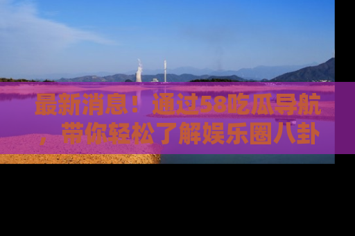 最新消息!通过58吃瓜导航,带你轻松了解娱乐圈八卦动态!