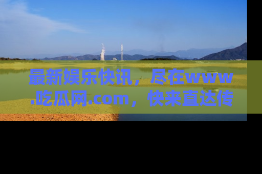 最新娱乐快讯,尽在www.吃瓜网.com,快来直达传送门收获惊喜吧!