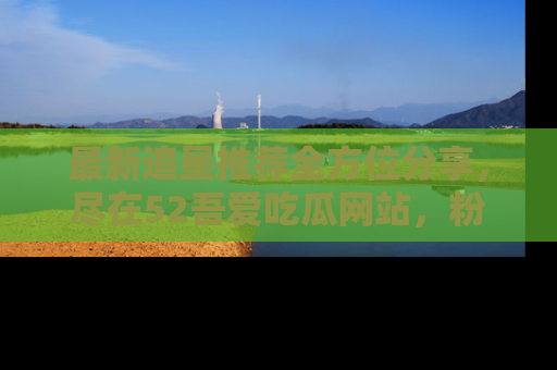 最新追星推荐全方位分享,尽在52吾爱吃瓜网站,粉丝必看